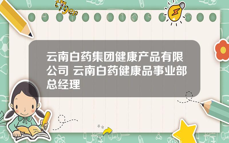 云南白药集团健康产品有限公司 云南白药健康品事业部总经理